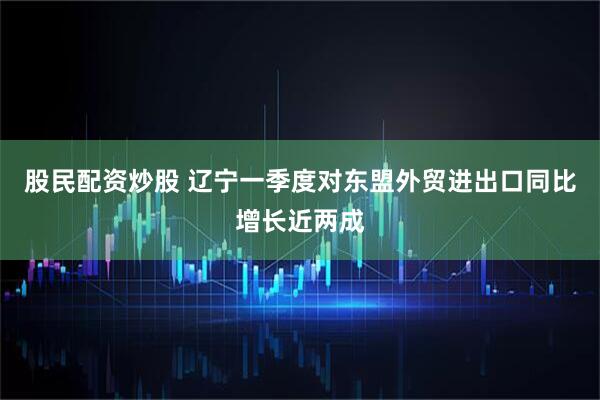 股民配资炒股 辽宁一季度对东盟外贸进出口同比增长近两成
