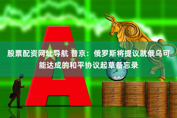 股票配资网址导航 普京：俄罗斯将提议就俄乌可能达成的和平协议起草备忘录