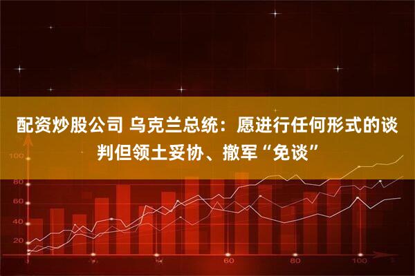 配资炒股公司 乌克兰总统：愿进行任何形式的谈判但领土妥协、撤军“免谈”