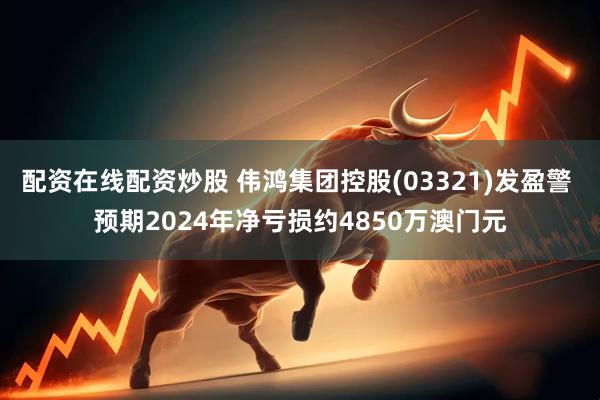 配资在线配资炒股 伟鸿集团控股(03321)发盈警 预期2024年净亏损约4850万澳门元
