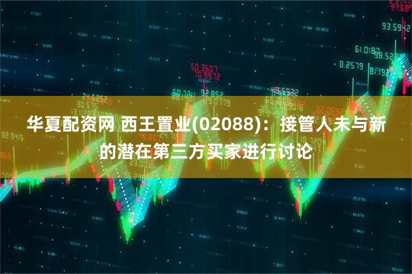 华夏配资网 西王置业(02088)：接管人未与新的潜在第三方买家进行讨论