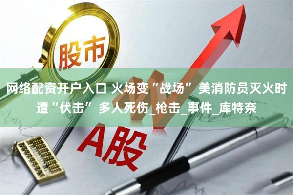 网络配资开户入口 火场变“战场” 美消防员灭火时遭“伏击” 多人死伤_枪击_事件_库特奈