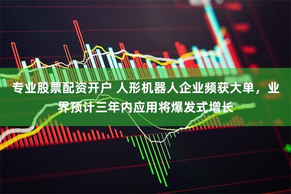 专业股票配资开户 人形机器人企业频获大单，业界预计三年内应用将爆发式增长