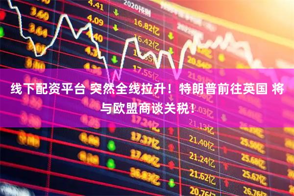 线下配资平台 突然全线拉升！特朗普前往英国 将与欧盟商谈关税！