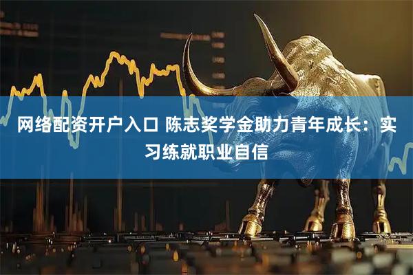 网络配资开户入口 陈志奖学金助力青年成长：实习练就职业自信