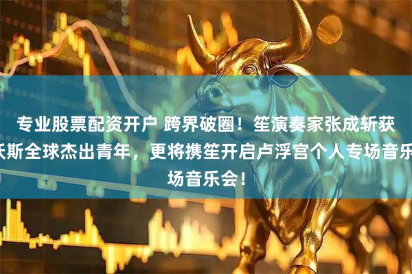 专业股票配资开户 跨界破圈！笙演奏家张成斩获达沃斯全球杰出青年，更将携笙开启卢浮宫个人专场音乐会！