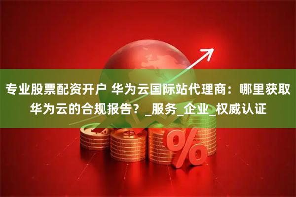 专业股票配资开户 华为云国际站代理商：哪里获取华为云的合规报告？_服务_企业_权威认证
