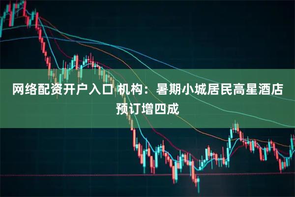 网络配资开户入口 机构：暑期小城居民高星酒店预订增四成