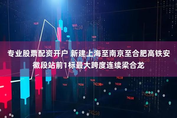 专业股票配资开户 新建上海至南京至合肥高铁安徽段站前1标最大跨度连续梁合龙