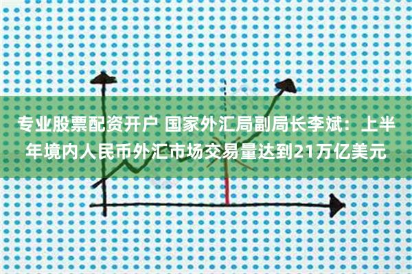 专业股票配资开户 国家外汇局副局长李斌：上半年境内人民币外汇市场交易量达到21万亿美元