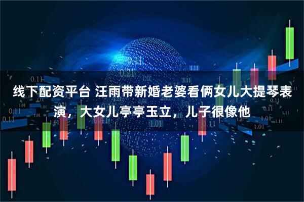 线下配资平台 汪雨带新婚老婆看俩女儿大提琴表演，大女儿亭亭玉立，儿子很像他