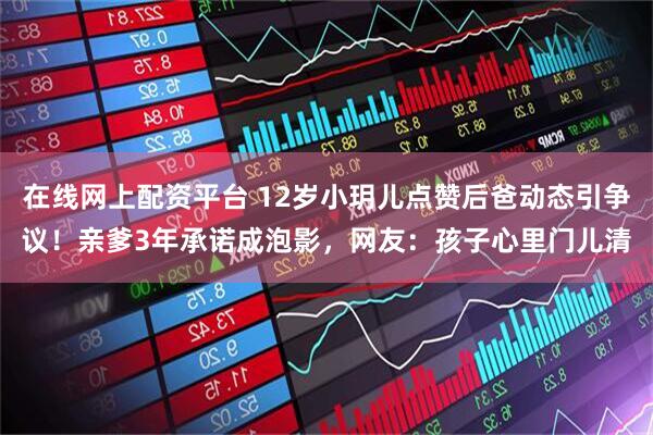 在线网上配资平台 12岁小玥儿点赞后爸动态引争议！亲爹3年承诺成泡影，网友：孩子心里门儿清