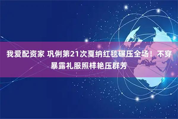 我爱配资家 巩俐第21次戛纳红毯碾压全场！不穿暴露礼服照样艳压群芳