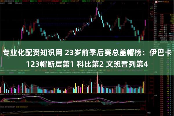 专业化配资知识网 23岁前季后赛总盖帽榜：伊巴卡123帽断层第1 科比第2 文班暂列第4