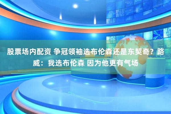 股票场内配资 争冠领袖选布伦森还是东契奇？路威：我选布伦森 因为他更有气场