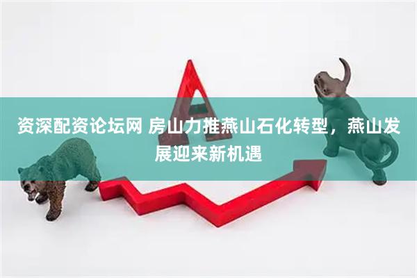 资深配资论坛网 房山力推燕山石化转型，燕山发展迎来新机遇