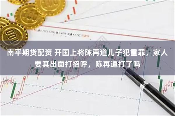 南平期货配资 开国上将陈再道儿子犯重罪，家人要其出面打招呼，陈再道打了吗
