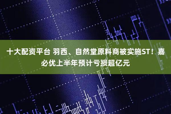 十大配资平台 羽西、自然堂原料商被实施ST！嘉必优上半年预计亏损超亿元