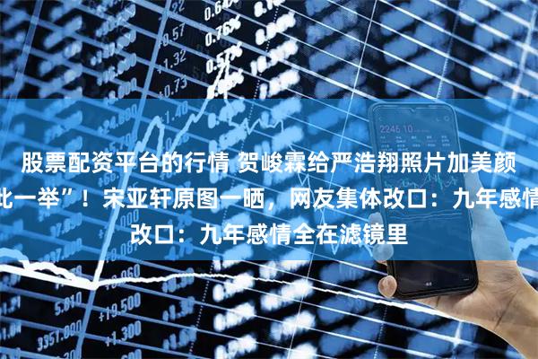 股票配资平台的行情 贺峻霖给严浩翔照片加美颜，被嘲“多此一举”！宋亚轩原图一晒，网友集体改口：九年感情全在滤镜里