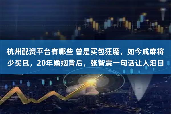 杭州配资平台有哪些 曾是买包狂魔，如今戒麻将少买包，20年婚姻背后，张智霖一句话让人泪目