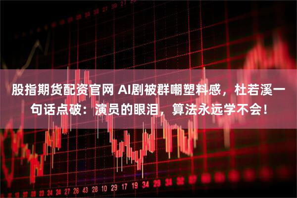 股指期货配资官网 AI剧被群嘲塑料感，杜若溪一句话点破：演员的眼泪，算法永远学不会！
