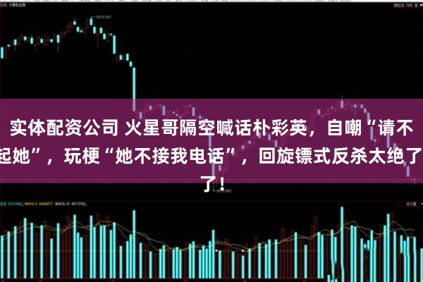 实体配资公司 火星哥隔空喊话朴彩英，自嘲“请不起她”，玩梗“她不接我电话”，回旋镖式反杀太绝了！
