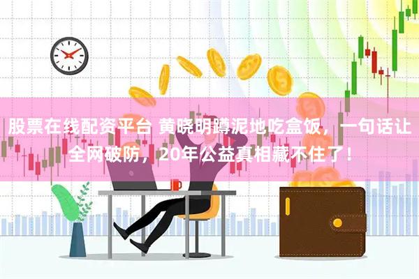 股票在线配资平台 黄晓明蹲泥地吃盒饭，一句话让全网破防，20年公益真相藏不住了！