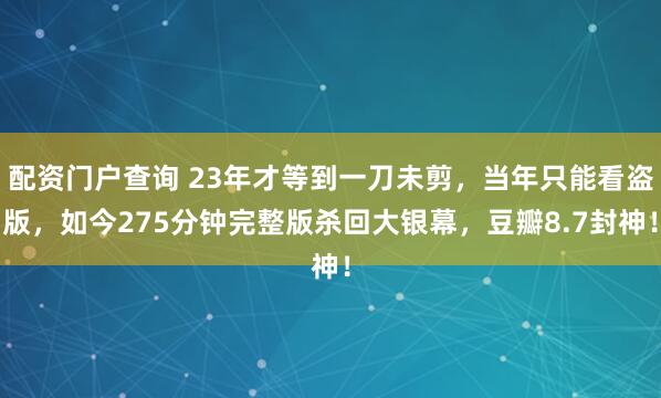 配资门户查询 23年才等到一刀未剪，当年只能看盗版，如今275分钟完整版杀回大银幕，豆瓣8.7封神！