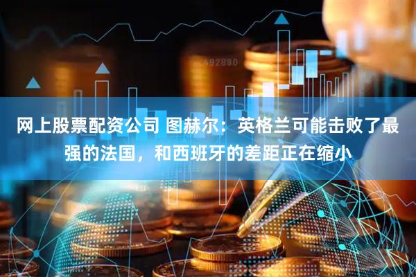 网上股票配资公司 图赫尔：英格兰可能击败了最强的法国，和西班牙的差距正在缩小