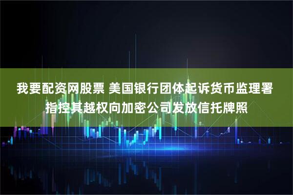 我要配资网股票 美国银行团体起诉货币监理署 指控其越权向加密公司发放信托牌照